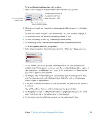 To fill an object with a linear, two-color gradient:
                         1 In the Graphic inspector, choose Gradient Fill from the Fill pop-up menu.
                                                            Flip the gradient orientation or
                                                            set its direction by using the
                                                            arrow buttons or the Angle
Click each color well                                       wheel, or by typing a value.
     to select colors.
                                     Click the double-headed
                                     arrow to invert the gradient.

                         2 Click each color well and choose the colors you want to blend together in the Colors
                           window.
                           To learn more about using the Colors window, see “ The Colors Window ” on page 26.
                         3 To set a direction for the gradient, use the Angle wheel or field.
                         4 To flip it horizontally or vertically, click the Angle arrow buttons.
                         5 To invert the gradient, click the double-headed arrow next to the color wells.

                           To fill an object with a multi-color gradient:
                         1 In the Graphic inspector, choose Advanced Gradient Fill from the Fill pop-up menu.




                         2 To add another color to the gradient, hold the pointer at the point just below the
                           gradient strip in the inspector where you want the new color to begin. When a plus (+)
                           sign appears, click to add a new color control. Add a new color control for each color
                           you want to appear in your gradient.
                         3 To change a color in the gradient, click a color control (just under the gradient strip),
                           and then select a color from the Colors window. Do this for each of the colors you
                           want to appear in your gradient.
                         4 If you want to remove a color control, drag it downward and away from the inspector.
                           It vanishes.
                           You can’t have fewer than two color controls under the gradient strip.
                         5 To change how sharply or subtly the colors blend along the gradient, drag the blend
                           point controls (on top of the gradient strip in the inspector).
                         6 To change the direction of a linear gradient, use the Angle wheel or field.




                           Chapter 7 Working with Images, Shapes, and Other Objects                                    167
 