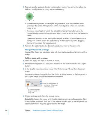 7 To create a radial gradient, click the radial gradient button. You can further adjust the
        look of a radial gradient by doing any of the following:




        Â To recenter the gradient in the object, drag the small, blue, circular blend point
           control (in the center of the gradient within your object) to where you want the
           center to be.
        Â To change how sharply or subtly the colors blend along the gradient, drag the
           circular blend point control, outside your object, closer or farther from the gradient’s
           center.
           Experiment with the circular blend point controls attached to your object and the
           blend point controls above the gradient strip in the Graphic inspector, dragging
           them until you create the look you want.
      8 To invert the gradient, click the double-headed arrow next to the color wells.

        Filling an Object with an Image
        You can fill a shape, text box, table, table cell, chart background, or chart series with an
        image.

        To fill an object with an image:
      1 Select the object you want to fill with an image.
      2 If the Graphic inspector isn’t open, click Inspector in the toolbar and click the Graphic
        button.
      3 In the Graphic inspector, choose Image Fill or Tinted Image Fill, and then choose an
        image.
        You can also drag an image file from the Finder or Media Browser to the image well in
        the Graphic inspector or to a table cell or chart series.


                                    Use the pop-up menu to
                                    set the size of the image
                                    within the object.
             To change the image,
             drag an image to the
             image well.

      4 Choose an image scale from the pop-up menu.
        Scale to Fit: Resizes the image to fit the object’s dimensions as well as possible. If the
        object’s shape is different from that of the original image’s, parts of the image may not
        appear; blank space may also appear around the image.


168     Chapter 7 Working with Images, Shapes, and Other Objects
 