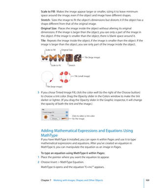 Scale to Fill: Makes the image appear larger or smaller, sizing it to leave minimum
  space around the image, even if the object and image have different shapes.
  Stretch: Sizes the image to fit the object’s dimensions but distorts it if the object has a
  shape different from that of the original image.
  Original Size: Places the image inside the object without altering its original
  dimensions. If the image is larger than the object, you see only a part of the image in
  the object. If the image is smaller than the object, there is blank space around it.
  Tile: Repeats the image inside the object, if the image is smaller than the object. If the
  image is larger than the object, you see only part of the image inside the object.
      Scale to Fill         Original Size


                                                       Tile (large image)


             Scale to Fit           Stretch



                                            Tile (small image)



        Tile (large image)

5 If you chose Tinted Image Fill, click the color well (to the right of the Choose button)
  to choose a tint color. Drag the Opacity slider in the Colors window to make the tint
  darker or lighter. (If you drag the Opacity slider in the Graphic inspector, it will change
  the opacity of both the tint and the image.)



                                        Click to select a tint color
                                        for the image.




  Adding Mathematical Expressions and Equations Using
  MathType
  If you have MathType 6 installed, you can open it within Pages and use it to type
  mathematical expressions and equations. After you’ve created an equation in
  MathType 6, you can manipulate the equation as an image in Pages.

  To type an equation using MathType 6 within Pages:
1 Place the pointer where you want the equation to appear.
2 Choose Insert  MathType Equation.
  MathType 6 opens and the equation “E=mc2” appears.



  Chapter 7 Working with Images, Shapes, and Other Objects                                       169
 