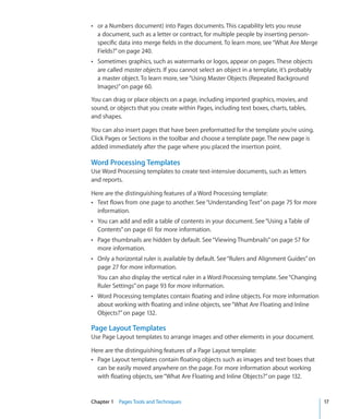 Â or a Numbers document) into Pages documents. This capability lets you reuse
  a document, such as a letter or contract, for multiple people by inserting person-
  specific data into merge fields in the document. To learn more, see “What Are Merge
  Fields?” on page 240.
Â Sometimes graphics, such as watermarks or logos, appear on pages. These objects
  are called master objects. If you cannot select an object in a template, it’s probably
  a master object. To learn more, see “Using Master Objects (Repeated Background
  Images)” on page 60.

You can drag or place objects on a page, including imported graphics, movies, and
sound, or objects that you create within Pages, including text boxes, charts, tables,
and shapes.

You can also insert pages that have been preformatted for the template you’re using.
Click Pages or Sections in the toolbar and choose a template page. The new page is
added immediately after the page where you placed the insertion point.

Word Processing Templates
Use Word Processing templates to create text-intensive documents, such as letters
and reports.

Here are the distinguishing features of a Word Processing template:
Â Text flows from one page to another. See “Understanding Text” on page 75 for more
  information.
Â You can add and edit a table of contents in your document. See “Using a Table of
  Contents” on page 61 for more information.
Â Page thumbnails are hidden by default. See “ Viewing Thumbnails” on page 57 for
  more information.
Â Only a horizontal ruler is available by default. See “Rulers and Alignment Guides” on
  page 27 for more information.
  You can also display the vertical ruler in a Word Processing template. See “Changing
  Ruler Settings” on page 93 for more information.
Â Word Processing templates contain floating and inline objects. For more information
  about working with floating and inline objects, see “What Are Floating and Inline
  Objects?” on page 132.

Page Layout Templates
Use Page Layout templates to arrange images and other elements in your document.

Here are the distinguishing features of a Page Layout template:
Â Page Layout templates contain floating objects such as images and text boxes that
  can be easily moved anywhere on the page. For more information about working
  with floating objects, see “What Are Floating and Inline Objects?” on page 132.


Chapter 1 Pages Tools and Techniques                                                       17
 