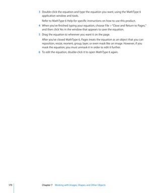 3 Double-click the equation and type the equation you want, using the MathType 6
        application window and tools.
        Refer to MathType 6 Help for specific instructions on how to use this product.
      4 When you’ve finished typing your equation, choose File  “Close and Return to Pages,”
        and then click Yes in the window that appears to save the equation.
      5 Drag the equation to wherever you want it on the page.
        After you’ve closed MathType 6, Pages treats the equation as an object that you can
        reposition, resize, reorient, group, layer, or even mask like an image. However, if you
        mask the equation, you must unmask it in order to edit it further.
      6 To edit the equation, double-click it to open MathType 6 again.




170     Chapter 7 Working with Images, Shapes, and Other Objects
 