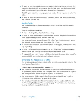m To resize by specifying exact dimensions, click Inspector in the toolbar, and then click
  the Metrics button. In this pane, you can specify a new width and height, control the
  angle of rotation, and change the table’s distance from the margins.
  If a table spans more than one page, you must use the Metrics inspector to resize the
  table.
m To resize by adjusting the dimensions of rows and columns, see “Resizing Table Rows
  and Columns” on page 183.

  Moving Tables
  You can move a table by dragging it, or you can relocate a table using the Metrics
  inspector.

  Here are ways to move a table:
m To move a floating table, select the table and drag.
m To move an inline table, click the table to select it, and then drag it until the insertion
  point appears where you want the table in the text.
  You can also select the table and choose Edit  Cut. Place the insertion point where
  you want the table to appear, and then choose Edit  Paste.
m To constrain the movement to horizontal, vertical, or 45 degrees, hold down the Shift
  key as you drag.
m To move a table more precisely, click any cell, click Inspector in the toolbar, click the
  Metrics button, and then use the Position fields to relocate the table.
m To copy a table and move the copy, hold down the Option key, press at the edge of an
  unselected table or an entire table that’s selected, and drag.

  Enhancing the Appearance of Tables
  You can apply color, use images, and use other formatting techniques to enhance the
  visual appeal of your tables.

  Here are ways to enhance a table’s appearance:
m You can fill the background of an entire table or individual cells with different kinds
  of color effects or with an image. See “Filling an Object with a Solid Color” on page 166
  and “Filling an Object with an Image” on page 168 for instructions.
m You can change the thickness and color of borders around a table and its cells, as
  “Formatting Table Cell Borders” on page 193 describes.
m You can adjust the attributes of text in table cells, including header and footer cells.
  See “Formatting Text Size and Appearance” on page 79 and “Setting Text Alignment,
  Spacing, and Color” on page 86 for details.




  Chapter 8 Using Tables                                                                        175
 