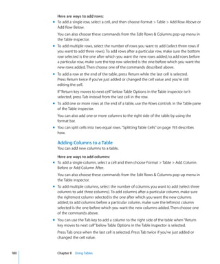 Here are ways to add rows:
      m To add a single row, select a cell, and then choose Format  Table  Add Row Above or
        Add Row Below.
        You can also choose these commands from the Edit Rows  Columns pop-up menu in
        the Table inspector.
      m To add multiple rows, select the number of rows you want to add (select three rows if
        you want to add three rows). To add rows after a particular row, make sure the bottom
        row selected is the one after which you want the new rows added; to add rows before
        a particular row, make sure the top row selected is the one before which you want the
        new rows added. Then choose one of the commands described above.
      m To add a row at the end of the table, press Return while the last cell is selected.
        Press Return twice if you’ve just added or changed the cell value and you’re still
        editing the cell.
        If “Return key moves to next cell” below Table Options in the Table inspector isn’t
        selected, press Tab instead from the last cell in the row.
      m To add one or more rows at the end of a table, use the Rows controls in the Table pane
        of the Table inspector.
        You can also add one or more columns to the right side of the table by using the
        format bar.
      m You can split cells into two equal rows. “Splitting Table Cells” on page 193 describes
        how.

        Adding Columns to a Table
        You can add new columns to a table.

        Here are ways to add columns:
      m To add a single column, select a cell and then choose Format  Table  Add Column
        Before or Add Column After.
        You can also choose these commands from the Edit Rows  Columns pop-up menu in
        the Table inspector.
      m To add multiple columns, select the number of columns you want to add (select three
        columns to add three columns). To add columns after a particular column, make sure
        the rightmost column selected is the one after which you want the new columns
        added; to add columns before a particular column, make sure the leftmost column
        selected is the one before which you want the new columns added. Then choose one
        of the commands above.
      m You can use the Tab key to add a column to the right side of the table when “Return
        key moves to next cell” below Table Options in the Table inspector is selected.
        Press Tab once when the last cell is selected. Press Tab twice if you’ve just added or
        changed the cell value.


180     Chapter 8 Using Tables
 