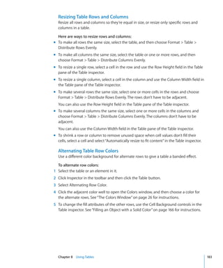 Resizing Table Rows and Columns
  Resize all rows and columns so they’re equal in size, or resize only specific rows and
  columns in a table.

  Here are ways to resize rows and columns:
m To make all rows the same size, select the table, and then choose Format  Table 
  Distribute Rows Evenly.
m To make all columns the same size, select the table or one or more rows, and then
  choose Format  Table  Distribute Columns Evenly.
m To resize a single row, select a cell in the row and use the Row Height field in the Table
  pane of the Table inspector.
m To resize a single column, select a cell in the column and use the Column Width field in
  the Table pane of the Table inspector.
m To make several rows the same size, select one or more cells in the rows and choose
  Format  Table  Distribute Rows Evenly. The rows don’t have to be adjacent.
  You can also use the Row Height field in the Table pane of the Table inspector.
m To make several columns the same size, select one or more cells in the columns and
  choose Format  Table  Distribute Columns Evenly. The columns don’t have to be
  adjacent.
  You can also use the Column Width field in the Table pane of the Table inspector.
m To shrink a row or column to remove unused space when cell values don’t fill their
  cells, select a cell and select “Automatically resize to fit content” in the Table inspector.

  Alternating Table Row Colors
  Use a different color background for alternate rows to give a table a banded effect.

  To alternate row colors:
1 Select the table or an element in it.
2 Click Inspector in the toolbar and then click the Table button.
3 Select Alternating Row Color.
4 Click the adjacent color well to open the Colors window, and then choose a color for
  the alternate rows. See “The Colors Window” on page 26 for instructions.
5 To change the fill attributes of the other rows, use the Cell Background controls in the
  Table inspector. See “Filling an Object with a Solid Color” on page 166 for instructions.




  Chapter 8 Using Tables                                                                          183
 