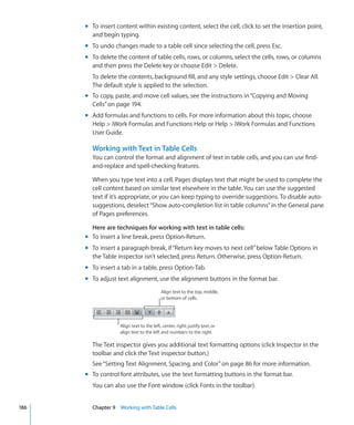 m To insert content within existing content, select the cell, click to set the insertion point,
        and begin typing.
      m To undo changes made to a table cell since selecting the cell, press Esc.
      m To delete the content of table cells, rows, or columns, select the cells, rows, or columns
        and then press the Delete key or choose Edit  Delete.
        To delete the contents, background fill, and any style settings, choose Edit  Clear All.
        The default style is applied to the selection.
      m To copy, paste, and move cell values, see the instructions in “Copying and Moving
        Cells” on page 194.
      m Add formulas and functions to cells. For more information about this topic, choose
        Help  iWork Formulas and Functions Help or Help  iWork Formulas and Functions
        User Guide.

        Working with Text in Table Cells
        You can control the format and alignment of text in table cells, and you can use find-
        and-replace and spell-checking features.

        When you type text into a cell, Pages displays text that might be used to complete the
        cell content based on similar text elsewhere in the table. You can use the suggested
        text if it’s appropriate, or you can keep typing to override suggestions. To disable auto-
        suggestions, deselect “Show auto-completion list in table columns” in the General pane
        of Pages preferences.

        Here are techniques for working with text in table cells:
      m To insert a line break, press Option-Return.
      m To insert a paragraph break, if “Return key moves to next cell” below Table Options in
        the Table inspector isn’t selected, press Return. Otherwise, press Option-Return.
      m To insert a tab in a table, press Option-Tab.
      m To adjust text alignment, use the alignment buttons in the format bar.
                                          Align text to the top, middle,
                                          or bottom of cells.




                   Align text to the left, center, right; justify text; or
                   align text to the left and numbers to the right.

        The Text inspector gives you additional text formatting options (click Inspector in the
        toolbar and click the Text inspector button.)
        See “Setting Text Alignment, Spacing, and Color ” on page 86 for more information.
      m To control font attributes, use the text formatting buttons in the format bar.
        You can also use the Font window (click Fonts in the toolbar).


186     Chapter 9 Working with Table Cells
 