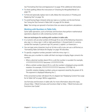 See “Formatting Text Size and Appearance” on page 79 for additional information.
m To check spelling, follow the instructions in “Checking for Misspelled Words” on
  page 114.
m To find and optionally replace text in cells, follow the instructions in “Finding and
  Replacing Text” on page 116.
m To avoid having Pages interpret what you type as a number, use the text format.
  See “Using the Text Format in Table Cells” on page 201 for details.
  Note: Text strings are ignored in functions that use values to perform calculations.

  Working with Numbers in Table Cells
  Some table operations, such as formulas and functions that perform mathematical
  operations, depend on cells containing numeric values.

  Here are techniques for working with numbers in table cells:
m In a numeric cell use only numbers (0 through 9) or one of the following characters:
  plus sign (+), minus sign (–), left or right parenthesis ( ), forward slash (/), currency
  symbol (for example, $), percent sign (%), period (.), capital E, or lowercase e.
m You can type some characters (such as %) into a cell, or you can use a cell format, as
  “Formatting Table Cell Values for Display” on page 195 describes.
m To specify a negative number, precede it with the minus sign (–).
  When you put a number in a table cell that’s too large to display, Pages converts the
  number:
  Â When a decimal number doesn’t fit in a cell, the number is rounded. For example,
    1.77777777777777777777 becomes 1.77777777777778.
  Â When a whole number doesn’t fit in a cell, the number is displayed using scientific
     notation. For example, 77777777777777777777 becomes 7.777778E+19.
     Scientific notation displays numbers using an exponent raised by the power of 10.
     The exponent is displayed following the E.

  If the converted number still doesn’t fit, it’s clipped. See “Displaying Content Too Large
  for Its Table Cell” on page 188 for suggestions.

  Use formulas and functions in table cells. For more information about this topic,
  choose Help  “iWork Formulas and Functions Help” or Help  “iWork Formulas and
  Functions User Guide.”




  Chapter 9 Working with Table Cells                                                           187
 