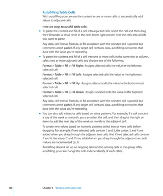 Autofilling Table Cells
        With autofilling you can use the content in one or more cells to automatically add
        values to adjacent cells.

        Here are ways to autofill table cells:
      m To paste the content and fill of a cell into adjacent cells, select the cell and then drag
        the Fill handle (a small circle in the cell’s lower right corner) over the cells into which
        you want to paste.
        Any data, cell format, formula, or fill associated with the selected cell is pasted, but
        comments aren’t pasted. If any target cell contains data, autofilling overwrites that
        data with the value you’re repeating.
      m To paste the content and fill of a cell into one or more cells in the same row or column,
        select two or more adjacent cells and choose one of the following.
        Format  Table  Fill  Fill Right: Assigns selected cells the value in the leftmost
        selected cell.
        Format  Table  Fill  Fill Left: Assigns selected cells the value in the rightmost
        selected cell.
        Format  Table  Fill  Fill Up: Assigns selected cells the value in the bottommost
        selected cell.
        Format  Table  Fill  Fill Down: Assigns selected cells the value in the topmost
        selected cell.
        Any data, cell format, formula, or fill associated with the selected cell is pasted, but
        comments aren’t pasted. If any target cell contains data, autofilling overwrites that
        data with the value you’re repeating.
      m You can also add values to cells based on value patterns. For example, if a cell contains
        a day of the week or a month, you can select the cell, and then drag to the right or
        down to add the next day of the week or month to the adjacent cell.
        To create new values based on numeric patterns, select two or more cells before
        dragging. For example, if two selected cells contain 1 and 2, the values 3 and 4 are
        added when you drag through the adjacent two cells. And if two selected cells contain
        1 and 4, the values 7 and 10 are added when you drag through the adjacent two cells
        (values are incremented by 3).
        Autofilling doesn’t set up an ongoing relationship among cells in the group. After
        autofilling, you can change the cells independently of each other.




188     Chapter 9 Working with Table Cells
 