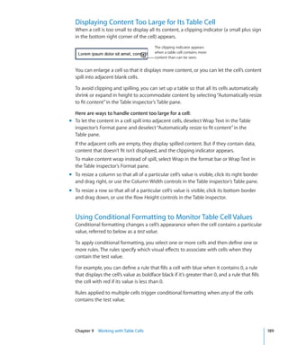 Displaying Content Too Large for Its Table Cell
  When a cell is too small to display all its content, a clipping indicator (a small plus sign
  in the bottom right corner of the cell) appears.
                                           The clipping indicator appears
                                           when a table cell contains more
                                           content than can be seen.


  You can enlarge a cell so that it displays more content, or you can let the cell’s content
  spill into adjacent blank cells.

  To avoid clipping and spilling, you can set up a table so that all its cells automatically
  shrink or expand in height to accommodate content by selecting “Automatically resize
  to fit content” in the Table inspector’s Table pane.

  Here are ways to handle content too large for a cell:
m To let the content in a cell spill into adjacent cells, deselect Wrap Text in the Table
  inspector’s Format pane and deselect “Automatically resize to fit content” in the
  Table pane.
  If the adjacent cells are empty, they display spilled content. But if they contain data,
  content that doesn’t fit isn’t displayed, and the clipping indicator appears.
  To make content wrap instead of spill, select Wrap in the format bar or Wrap Text in
  the Table inspector’s Format pane.
m To resize a column so that all of a particular cell’s value is visible, click its right border
  and drag right, or use the Column Width controls in the Table inspector’s Table pane.
m To resize a row so that all of a particular cell’s value is visible, click its bottom border
  and drag down, or use the Row Height controls in the Table inspector.


  Using Conditional Formatting to Monitor Table Cell Values
  Conditional formatting changes a cell’s appearance when the cell contains a particular
  value, referred to below as a test value.

  To apply conditional formatting, you select one or more cells and then define one or
  more rules. The rules specify which visual effects to associate with cells when they
  contain the test value.

  For example, you can define a rule that fills a cell with blue when it contains 0, a rule
  that displays the cell’s value as boldface black if it’s greater than 0, and a rule that fills
  the cell with red if its value is less than 0.

  Rules applied to multiple cells trigger conditional formatting when any of the cells
  contains the test value.




  Chapter 9 Working with Table Cells                                                               189
 