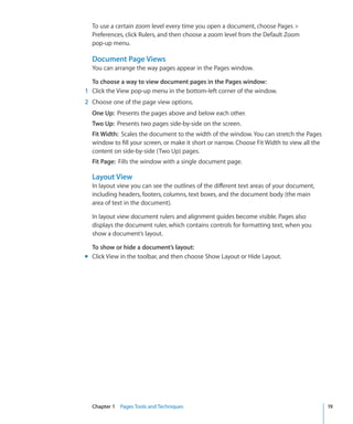 To use a certain zoom level every time you open a document, choose Pages 
  Preferences, click Rulers, and then choose a zoom level from the Default Zoom
  pop-up menu.

  Document Page Views
  You can arrange the way pages appear in the Pages window.

  To choose a way to view document pages in the Pages window:
1 Click the View pop-up menu in the bottom-left corner of the window.
2 Choose one of the page view options.
  One Up: Presents the pages above and below each other.
  Two Up: Presents two pages side-by-side on the screen.
  Fit Width: Scales the document to the width of the window. You can stretch the Pages
  window to fill your screen, or make it short or narrow. Choose Fit Width to view all the
  content on side-by-side (Two Up) pages.
  Fit Page: Fills the window with a single document page.

  Layout View
  In layout view you can see the outlines of the different text areas of your document,
  including headers, footers, columns, text boxes, and the document body (the main
  area of text in the document).

  In layout view document rulers and alignment guides become visible. Pages also
  displays the document ruler, which contains controls for formatting text, when you
  show a document’s layout.

  To show or hide a document’s layout:
m Click View in the toolbar, and then choose Show Layout or Hide Layout.




  Chapter 1 Pages Tools and Techniques                                                       19
 