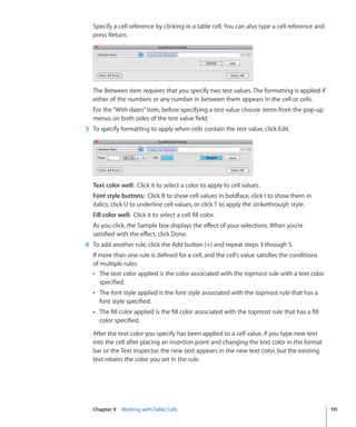 Specify a cell reference by clicking in a table cell. You can also type a cell reference and
  press Return.




  The Between item requires that you specify two test values. The formatting is applied if
  either of the numbers or any number in between them appears in the cell or cells.
  For the “With dates” item, before specifying a test value choose items from the pop-up
  menus on both sides of the test value field.
5 To specify formatting to apply when cells contain the test value, click Edit.




  Text color well: Click it to select a color to apply to cell values.
  Font style buttons: Click B to show cell values in boldface, click I to show them in
  italics, click U to underline cell values, or click T to apply the strikethrough style.
  Fill color well: Click it to select a cell fill color.
  As you click, the Sample box displays the effect of your selections. When you’re
  satisfied with the effect, click Done.
6 To add another rule, click the Add button (+) and repeat steps 3 through 5.
  If more than one rule is defined for a cell, and the cell’s value satisfies the conditions
  of multiple rules:
  Â The text color applied is the color associated with the topmost rule with a text color
     specified.
  Â The font style applied is the font style associated with the topmost rule that has a
     font style specified.
  Â The fill color applied is the fill color associated with the topmost rule that has a fill
     color specified.

  After the text color you specify has been applied to a cell value, if you type new text
  into the cell after placing an insertion point and changing the text color in the format
  bar or the Text inspector, the new text appears in the new text color, but the existing
  text retains the color you set in the rule.




  Chapter 9 Working with Table Cells                                                             191
 