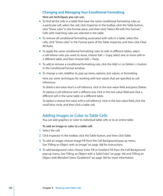 Changing and Managing Your Conditional Formatting
        Here are techniques you can use:
      m To find all the cells in a table that have the same conditional formatting rules as
        a particular cell, select the cell, click Inspector in the toolbar, click the Table button,
        click “Show rules” in the Format pane, and then click “Select All with this Format.”
        Cells with matching rules are selected in the table.
      m To remove all conditional formatting associated with cells in a table, select the
        cells, click “Show rules” in the Format pane of the Table inspector, and then click Clear
        All Rules.
      m To apply the same conditional formatting rules to cells in different tables, select
        a cell whose rules you want to reuse, choose Edit  Copy, select one or more cells in
        a different table, and then choose Edit  Paste.
      m To add or remove a conditional formatting rule, click the Add (+) or Delete (–) button
        in the Conditional Format window.
      m To change a rule, redefine its pop-up menu options, test values, or formatting.
        Here are some techniques for working with test values that are specified as cell
        references:
        To delete a test value that’s a cell reference, click in the test value field and press Delete.
        To replace a cell reference with a different one, click in the test value field and click a
        different cell in the same table or a different table.
        To replace a textual test value with a cell reference, click in the test value field, click the
        small blue circle, and then click a table cell.


        Adding Images or Color to Table Cells
        You can add graphics or color to individual table cells or to an entire table.

        To add an image or color to a table cell:
      1 Select the cell.
      2 Click Inspector in the toolbar, click the Table button, and then click Table.
      3 To add an image, choose Image Fill from the Cell Background pop-up menu.
        See “Filling an Object with an Image” on page 168 for instructions.
      4 To add background color, choose Color Fill or Gradient Fill from the Cell Background
        pop-up menu. See “Filling an Object with a Solid Color” on page 166 and “Filling an
        Object with Blended Colors (Gradients)” on page 166 for more information.




192     Chapter 9 Working with Table Cells
 