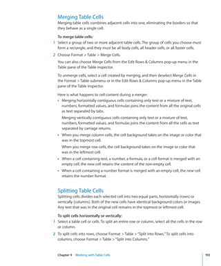Merging Table Cells
  Merging table cells combines adjacent cells into one, eliminating the borders so that
  they behave as a single cell.

  To merge table cells:
1 Select a group of two or more adjacent table cells. The group of cells you choose must
  form a rectangle, and they must be all body cells, all header cells, or all footer cells.
2 Choose Format  Table  Merge Cells.
  You can also choose Merge Cells from the Edit Rows  Columns pop-up menu in the
  Table pane of the Table inspector.

  To unmerge cells, select a cell created by merging, and then deselect Merge Cells in
  the Format  Table submenu or in the Edit Rows  Columns pop-up menu in the Table
  pane of the Table inspector.

  Here is what happens to cell content during a merger:
  Â Merging horizontally contiguous cells containing only text or a mixture of text,
    numbers, formatted values, and formulas joins the content from all the original cells
    as text separated by tabs.
     Merging vertically contiguous cells containing only text or a mixture of text,
     numbers, formatted values, and formulas joins the content from all the cells as text
     separated by carriage returns.
  Â When you merge column cells, the cell background takes on the image or color that
     was in the topmost cell.
     When you merge row cells, the cell background takes on the image or color that
     was in the leftmost cell.
  Â When a cell containing text, a number, a formula, or a cell format is merged with an
     empty cell, the new cell retains the content of the non-empty cell.
  Â When a cell containing a number format is merged with an empty cell, the new cell
     retains the number format.


  Splitting Table Cells
  Splitting cells divides each selected cell into two equal parts, horizontally (rows) or
  vertically (columns). Both of the new cells have identical background colors or images.
  Any text that was in the original cell remains in the topmost or leftmost cell.

  To split cells horizontally or vertically:
1 Select a table cell or cells. To split an entire row or column, select all the cells in the row
  or column.
2 To split cells into rows, choose Format  Table  “Split into Rows.” To split cells into
  columns, choose Format  Table  “Split into Columns.”


  Chapter 9 Working with Table Cells                                                                193
 
