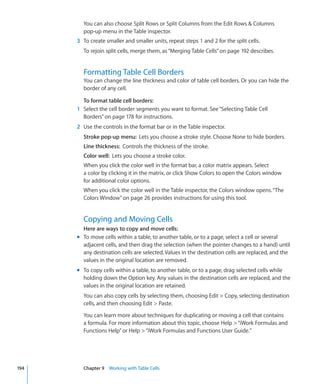 You can also choose Split Rows or Split Columns from the Edit Rows  Columns
        pop-up menu in the Table inspector.
      3 To create smaller and smaller units, repeat steps 1 and 2 for the split cells.
        To rejoin split cells, merge them, as “Merging Table Cells” on page 192 describes.


        Formatting Table Cell Borders
        You can change the line thickness and color of table cell borders. Or you can hide the
        border of any cell.

        To format table cell borders:
      1 Select the cell border segments you want to format. See “Selecting Table Cell
        Borders” on page 178 for instructions.
      2 Use the controls in the format bar or in the Table inspector.
        Stroke pop-up menu: Lets you choose a stroke style. Choose None to hide borders.
        Line thickness: Controls the thickness of the stroke.
        Color well: Lets you choose a stroke color.
        When you click the color well in the format bar, a color matrix appears. Select
        a color by clicking it in the matrix, or click Show Colors to open the Colors window
        for additional color options.
        When you click the color well in the Table inspector, the Colors window opens. “The
        Colors Window” on page 26 provides instructions for using this tool.


        Copying and Moving Cells
        Here are ways to copy and move cells:
      m To move cells within a table, to another table, or to a page, select a cell or several
        adjacent cells, and then drag the selection (when the pointer changes to a hand) until
        any destination cells are selected. Values in the destination cells are replaced, and the
        values in the original location are removed.
      m To copy cells within a table, to another table, or to a page, drag selected cells while
        holding down the Option key. Any values in the destination cells are replaced, and the
        values in the original location are retained.
        You can also copy cells by selecting them, choosing Edit  Copy, selecting destination
        cells, and then choosing Edit  Paste.

        You can learn more about techniques for duplicating or moving a cell that contains
        a formula. For more information about this topic, choose Help  “iWork Formulas and
        Functions Help” or Help  “iWork Formulas and Functions User Guide.”




194     Chapter 9 Working with Table Cells
 