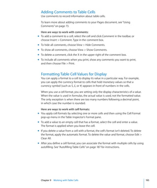 Adding Comments to Table Cells
  Use comments to record information about table cells.

  To learn more about adding comments to your Pages document, see “Using
  Comments” on page 73.

  Here are ways to work with comments:
m To add a comment to a cell, select the cell and click Comment in the toolbar, or
  choose Insert  Comment. Type in the comment box.
m To hide all comments, choose View  Hide Comments.
m To show all comments, choose View  Show Comments.
m To delete a comment, click the X in the upper right of the comment box.
m To include all comments when you print, show any comments you want to print,
  and then choose File  Print.


  Formatting Table Cell Values for Display
  You can apply a format to a cell to display its value in a particular way. For example,
  you can apply the currency format to cells that hold monetary values so that a
  currency symbol (such as $, £, or ¥) appears in front of numbers in the cells.

  When you use a cell format, you are setting only the display characteristics of a value.
  When the value is used in formulas, the actual value is used, not the formatted value.
  The only exception is when there are too many numbers following a decimal point,
  in which case the number is rounded.

  Here are ways to work with cell formats:
m You apply cell formats by selecting one or more cells and then using the Cell Format
  pop-up menu in the Table inspector’s Format pane.
m To add a value to an empty cell that has a format, select the cell and enter a value.
  The format is applied when you leave the cell.
m If you delete a value from a cell with a format, the cell’s format isn’t deleted. To delete
  the format, apply the automatic format. To delete the value and format, choose Edit 
  Clear All.
m After you define a cell format, you can associate the format with multiple cells by using
  autofilling. See “Autofilling Table Cells” on page 187 for instructions.




  Chapter 9 Working with Table Cells                                                            195
 