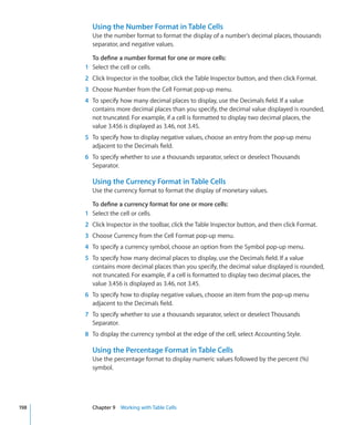 Using the Number Format in Table Cells
        Use the number format to format the display of a number’s decimal places, thousands
        separator, and negative values.

        To define a number format for one or more cells:
      1 Select the cell or cells.
      2 Click Inspector in the toolbar, click the Table Inspector button, and then click Format.
      3 Choose Number from the Cell Format pop-up menu.
      4 To specify how many decimal places to display, use the Decimals field. If a value
        contains more decimal places than you specify, the decimal value displayed is rounded,
        not truncated. For example, if a cell is formatted to display two decimal places, the
        value 3.456 is displayed as 3.46, not 3.45.
      5 To specify how to display negative values, choose an entry from the pop-up menu
        adjacent to the Decimals field.
      6 To specify whether to use a thousands separator, select or deselect Thousands
        Separator.

        Using the Currency Format in Table Cells
        Use the currency format to format the display of monetary values.

        To define a currency format for one or more cells:
      1 Select the cell or cells.
      2 Click Inspector in the toolbar, click the Table Inspector button, and then click Format.
      3 Choose Currency from the Cell Format pop-up menu.
      4 To specify a currency symbol, choose an option from the Symbol pop-up menu.
      5 To specify how many decimal places to display, use the Decimals field. If a value
        contains more decimal places than you specify, the decimal value displayed is rounded,
        not truncated. For example, if a cell is formatted to display two decimal places, the
        value 3.456 is displayed as 3.46, not 3.45.
      6 To specify how to display negative values, choose an item from the pop-up menu
        adjacent to the Decimals field.
      7 To specify whether to use a thousands separator, select or deselect Thousands
        Separator.
      8 To display the currency symbol at the edge of the cell, select Accounting Style.

        Using the Percentage Format in Table Cells
        Use the percentage format to display numeric values followed by the percent (%)
        symbol.




198     Chapter 9 Working with Table Cells
 