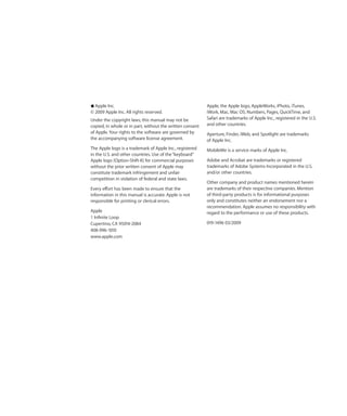 K Apple Inc.                                               Apple, the Apple logo, AppleWorks, iPhoto, iTunes,
© 2009 Apple Inc. All rights reserved.                     iWork, Mac, Mac OS, Numbers, Pages, QuickTime, and
Under the copyright laws, this manual may not be           Safari are trademarks of Apple Inc., registered in the U.S.
copied, in whole or in part, without the written consent   and other countries.
of Apple. Your rights to the software are governed by      Aperture, Finder, iWeb, and Spotlight are trademarks
the accompanying software license agreement.               of Apple Inc.
The Apple logo is a trademark of Apple Inc., registered    MobileMe is a service marks of Apple Inc.
in the U.S. and other countries. Use of the “keyboard”
Apple logo (Option-Shift-K) for commercial purposes        Adobe and Acrobat are trademarks or registered
without the prior written consent of Apple may             trademarks of Adobe Systems Incorporated in the U.S.
constitute trademark infringement and unfair               and/or other countries.
competition in violation of federal and state laws.
                                                           Other company and product names mentioned herein
Every effort has been made to ensure that the              are trademarks of their respective companies. Mention
information in this manual is accurate. Apple is not       of third-party products is for informational purposes
responsible for printing or clerical errors.               only and constitutes neither an endorsement nor a
                                                           recommendation. Apple assumes no responsibility with
Apple                                                      regard to the performance or use of these products.
1 Infinite Loop
Cupertino, CA 95014-2084                                   019-1496 03/2009
408-996-1010
www.apple.com
 