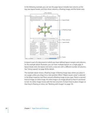 In the following example, you can see the page layout includes two columns at the
     top, two layout breaks, and then three columns, a floating image, and the footer area.

                                  Two columns




                                                           Layout break




                                                           A floating image




                                                           Three columns
                                                           Layout break




                                                           Footer



     A layout is part of a document in which you have defined layout margins and columns.
     As the example above illustrates, you can have multiple layouts on a single page. A
     layout break ends one layout and starts a new one with a different number of columns.
     See “Using Layouts” on page 46 for details.

     The example above shows a floating image. A ﬂoating image stays where you place it
     on a page, unless you drag it to a new position. When “Object causes wrap” is selected
     in the Wrap inspector, text flows around a floating image as you type. There’s a second
     kind of image: an inline image. An inline image is an image placed so that it’s anchored
     to text. An inline image moves with the text around it. To learn how to place images so
     that they’re floating or inline, see “Working with Images” on page 133.




20   Chapter 1 Pages Tools and Techniques
 