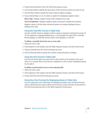 3 Choose Numeral System from the Cell Format pop-up menu.
4 Use the Base field to specify the base value of the numerical system you want to use.
5 Use the Places field to specify the total number of digits to display.
6 If you selected Base 2, 8, or 16, select an option for displaying negative values.
  Minus Sign: Displays negative values with a leading minus sign.
  Two’s-Complement: Displays negative values using two’s-complement notation.
  Negative values in all the other numerical systems are always displayed using a
  leading minus sign.

  Using the Scientific Format in Table Cells
  Use the scientific format to display numbers using an exponent raised by the power of
  10. The exponent is displayed following an E. For example, the value 5.00 in scientific
  format displays as 5.00E+00. And the value 12345 displays as 1.23E+04.

  To define a scientific format for one or more cells:
1 Select the cell or cells.
2 Click Inspector in the toolbar, click the Table inspector button, and then click Format.
3 Choose Scientific from the Cell Format pop-up menu.
4 Use the Decimals field to specify the number of decimal places to display.

  Using the Text Format in Table Cells
  Use the text format when you want all of a cell’s content to be treated as text, even
  when it’s a number. When a text format is applied to a cell, its value is displayed exactly
  as you type it.

  To define a text format for one or more selected cells:
1 Select the cell or cells.
2 Click Inspector in the toolbar, click the Table inspector button, and then click Format.
3 Choose Text from the Cell Format pop-up menu.

  Using Your Own Formats for Displaying Values in Table Cells
  You can create your own cell formats for displaying numbers, text, and date and time
  values. Cell formats you create, called custom formats. Custom formats are also listed in
  the Cell Format pop-up menu in the Table inspector’s Format pane.




  Chapter 9 Working with Table Cells                                                            201
 