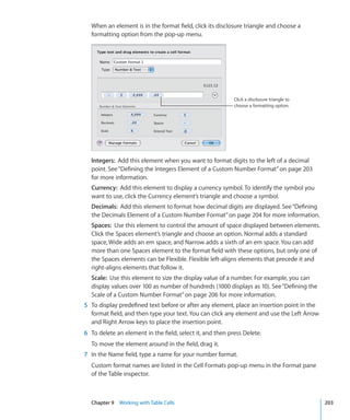 When an element is in the format field, click its disclosure triangle and choose a
  formatting option from the pop-up menu.




                                                           Click a disclosure triangle to
                                                           choose a formatting option.




  Integers: Add this element when you want to format digits to the left of a decimal
  point. See “Defining the Integers Element of a Custom Number Format” on page 203
  for more information.
  Currency: Add this element to display a currency symbol. To identify the symbol you
  want to use, click the Currency element’s triangle and choose a symbol.
  Decimals: Add this element to format how decimal digits are displayed. See “Defining
  the Decimals Element of a Custom Number Format” on page 204 for more information.
  Spaces: Use this element to control the amount of space displayed between elements.
  Click the Spaces element’s triangle and choose an option. Normal adds a standard
  space, Wide adds an em space, and Narrow adds a sixth of an em space. You can add
  more than one Spaces element to the format field with these options, but only one of
  the Spaces elements can be Flexible. Flexible left-aligns elements that precede it and
  right-aligns elements that follow it.
  Scale: Use this element to size the display value of a number. For example, you can
  display values over 100 as number of hundreds (1000 displays as 10). See “Defining the
  Scale of a Custom Number Format” on page 206 for more information.
5 To display predefined text before or after any element, place an insertion point in the
  format field, and then type your text. You can click any element and use the Left Arrow
  and Right Arrow keys to place the insertion point.
6 To delete an element in the field, select it, and then press Delete.
  To move the element around in the field, drag it.
7 In the Name field, type a name for your number format.
  Custom format names are listed in the Cell Formats pop-up menu in the Format pane
  of the Table inspector.



  Chapter 9 Working with Table Cells                                                        203
 