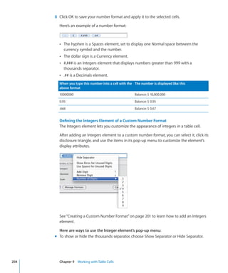 8 Click OK to save your number format and apply it to the selected cells.

        Here’s an example of a number format:



        Â The hyphen is a Spaces element, set to display one Normal space between the
           currency symbol and the number.
        Â The dollar sign is a Currency element.
        Â #,### is an Integers element that displays numbers greater than 999 with a
           thousands separator.
        Â .## is a Decimals element.

        When you type this number into a cell with the The number is displayed like this
        above format
        10000000                                       Balance: $ 10,000.000
        0.95                                           Balance: $ 0.95
        .666                                           Balance: $ 0.67


        Defining the Integers Element of a Custom Number Format
        The Integers element lets you customize the appearance of integers in a table cell.

        After adding an Integers element to a custom number format, you can select it, click its
        disclosure triangle, and use the items in its pop-up menu to customize the element’s
        display attributes.




        See “Creating a Custom Number Format” on page 201 to learn how to add an Integers
        element.

        Here are ways to use the Integer element’s pop-up menu:
      m To show or hide the thousands separator, choose Show Separator or Hide Separator.




204     Chapter 9 Working with Table Cells
 