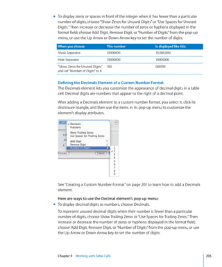 m To display zeros or spaces in front of the integer when it has fewer than a particular
  number of digits, choose “Show Zeros for Unused Digits” or “Use Spaces for Unused
  Digits.” Then increase or decrease the number of zeros or hyphens displayed in the
  format field; choose Add Digit, Remove Digit, or “Number of Digits” from the pop-up
  menu, or use the Up Arrow or Down Arrow key to set the number of digits.

  When you choose                   This number               Is displayed like this
  Show Separator                    10000000                  10,000,000
  Hide Separator                    10000000                  10000000
  ”Show Zeros for Unused Digits”    100                       000100
  and set “Number of Digits” to 6


  Defining the Decimals Element of a Custom Number Format
  The Decimals element lets you customize the appearance of decimal digits in a table
  cell. Decimal digits are numbers that appear to the right of a decimal point.

  After adding a Decimals element to a custom number format, you select it, click its
  disclosure triangle, and then use the items in its pop-up menu to customize the
  element’s display attributes.




  See “Creating a Custom Number Format” on page 201 to learn how to add a Decimals
  element.

  Here are ways to use the Decimal element’s pop-up menu:
m To display decimal digits as numbers, choose Decimals.
  To represent unused decimal digits when their number is fewer than a particular
  number of digits, choose Show Trailing Zeros or “Use Spaces for Trailing Zeros.” Then
  increase or decrease the number of zeros or hyphens displayed in the format field;
  choose Add Digit, Remove Digit, or “Number of Digits” from the pop-up menu, or use
  the Up Arrow or Down Arrow key to set the number of digits.




  Chapter 9 Working with Table Cells                                                       205
 
