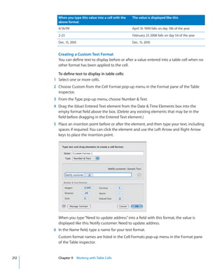 When you type this value into a cell with the   The value is displayed like this
        above format
        4/16/99                                         April 16 1999 falls on day 106 of the year
        2-23                                            February 23 2008 falls on day 54 of the year
        Dec. 15, 2010                                   Dec. 15, 2010


        Creating a Custom Text Format
        You can define text to display before or after a value entered into a table cell when no
        other format has been applied to the cell.

        To define text to display in table cells:
      1 Select one or more cells.
      2 Choose Custom from the Cell Format pop-up menu in the Format pane of the Table
        inspector.
      3 From the Type pop-up menu, choose Number  Text.
      4 Drag the (blue) Entered Text element from the Date  Time Elements box into the
        empty format field above the box. (Delete any existing elements that may be in the
        field before dragging in the Entered Text element.)
      5 Place an insertion point before or after the element, and then type your text, including
        spaces if required. You can click the element and use the Left Arrow and Right Arrow
        keys to place the insertion point.




        When you type “Need to update address” into a field with this format, the value is
        displayed like this: Notify customer: Need to update address.
      6 In the Name field, type a name for your text format.
        Custom format names are listed in the Cell Formats pop-up menu in the Format pane
        of the Table inspector.


212     Chapter 9 Working with Table Cells
 
