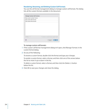 Reordering, Renaming, and Deleting Custom Cell Formats
        You use the cell format management dialog to manage custom cell formats. The dialog
        lists all the custom formats available in the document.




        To manage custom cell formats:
      1 If the custom cell format management dialog isn’t open, click Manage Formats in the
        custom format dialog.
      2 Do any of the following:
        To rename a custom format, double-click the format and type your changes.
        To reorder a custom format, select a format, and then click one of the arrows below
        the list to move it up or down in the list.
        To delete a custom format, select a format, and then click the Delete (–) button
        below the list.
      3 Click OK to save your changes and close the dialog.




214     Chapter 9 Working with Table Cells
 