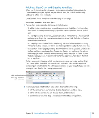 Adding a New Chart and Entering Your Data
                            When you first create a chart, it appears on the page with placeholder data in the
                            Chart Data Editor. As you replace the placeholder data, the chart is immediately
                            updated to reflect your own data.

                            Charts can be added inline with text or floating on the page.

                            To create a new chart from your data:
                          1 Place a chart on the page by doing any of the following:
                            Â To add an inline chart in a word processing document, click Charts in the toolbar
                               and choose a chart type from the pop-up menu. Or choose Insert  Chart  chart
                               type.
                               In a word processing document, you can convert an inline chart to a floating chart
                               and vice versa. Select the chart you wish to convert, and click the Inline or Floating
                               button in the format bar.
                               In a page layout document, charts are floating. For more information about using
                               inline and floating objects, see “What Are Floating and Inline Objects?” on page 132.
                            Â Draw a chart on the page by holding down the Option key as you click Charts in the
                               toolbar, and then choosing a chart. Release the Option key and move the pointer
                               over the page until it becomes a crosshair. Drag across the page to create a chart
                               that’s the size you want. To constrain the chart’s proportions, hold down the Shift
                               key as you drag.
                            A chart appears on the page, which you can drag to move and resize, and the Chart
                            Data Editor opens, filled with placeholder data. The Chart Data Editor is a window
                            containing an editable table. This table doesn’t appear on your page, but you use it to
                            enter your own data for the chart you’ve created.


These squares indicate
which color represents
      each data series.




                          2 To enter your data into the Chart Data Editor, do any of the following:
                            Â To edit the labels of rows and columns, double-click a label, and then type.
                            Â To add or edit the number in a cell, double-click it, and then type.
                            Â To reorder rows or columns, drag a row or column label to a new position.




                            Chapter 10 Creating Charts from Numerical Data                                              219
 
