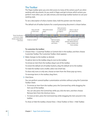 The Toolbar
                              The Pages toolbar gives you one-click access to many of the actions you’ll use when
                              working with documents. As you work in Pages and get to know which actions you
                              perform most often, you can add, remove, and rearrange toolbar buttons to suit your
                              working style.

                              To see a description of what a button does, hold the pointer over the button.

                              The default set of toolbar buttons for a word processing document is shown below.
                                                                                  Add comments
                                         View and edit     Add preformatted       to selected text    Share a copy of
                                         in full screen.   pages.                 or objects.         this document.

       Show thumbnails,
       comments, Styles
     drawer, page layout,
                                 Create an outline.                     Add text boxes,            Open the Inspector
               and more.
                                                                        shapes, tables,        window, Media Browser,
                                                                        and charts.                Colors window, and
                                                                                                        Fonts window.


                              To customize the toolbar:
                            1 Choose View  Customize Toolbar or Control-click in the toolbar, and then choose
                              Customize Toolbar. The Customize Toolbar sheet appears.
                            2 Make changes to the toolbar as desired.
                              To add an item to the toolbar, drag its icon to the toolbar.
                              To remove an item from the toolbar, drag it out of the toolbar.
                              To restore the default set of toolbar buttons, drag the default set to the toolbar.
                              To make the toolbar icons smaller, select Use Small Size.
                              To show only icons or only text, choose an item from the Show pop-up menu.
                              To rearrange items in the toolbar, drag them.
                            3 Click Done.
                              You can perform several toolbar customization activities without using the Customize
                              Toolbar sheet:
                              Â To remove an item from the toolbar, press the Command key while dragging the
                                 item out of the toolbar.
                                 You can also press the Control key while you click the item, and then choose
                                 Remove Item from the shortcut menu.
                              Â To move an item, press the Command key while dragging the item around in the
                                 toolbar.

                              To show or hide the toolbar, choose View  Show Toolbar or View  Hide Toolbar.




22                            Chapter 1 Pages Tools and Techniques
 