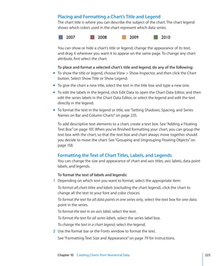 Placing and Formatting a Chart’s Title and Legend
  The chart title is where you can describe the subject of the chart. The chart legend
  shows which colors used in the chart represent which data series.



  You can show or hide a chart’s title or legend, change the appearance of its text,
  and drag it wherever you want it to appear on the same page. To change any chart
  attribute, first select the chart.

  To place and format a selected chart’s title and legend, do any of the following:
m To show the title or legend, choose View  Show Inspector, and then click the Chart
  button. Select Show Title or Show Legend.
m To give the chart a new title, select the text in the title box and type a new one.
m To edit the labels in the legend, click Edit Data to open the Chart Data Editor, and then
  edit the series labels in the Chart Data Editor, or select the legend and edit the text
  directly in the legend.
m To format the text in the legend or title, see “Setting Shadows, Spacing, and Series
  Names on Bar and Column Charts” on page 235.

  To add descriptive text elements to a chart, create a text box. See “Adding a Floating
  Text Box” on page 101. When you’ve finished formatting your chart, you can group the
  text box with the chart, so that the text box and chart always move together should
  you decide to move the chart. See “Grouping and Ungrouping Floating Objects” on
  page 158.

  Formatting the Text of Chart Titles, Labels, and Legends
  You can change the size and appearance of chart and axis titles, axis labels, data point
  labels, and legends.

  To format the text of labels and legends:
1 Depending on which text you want to format, select the appropriate item:
  To format all chart titles and labels (excluding the chart legend), click the chart to
  change all the text to your font and color choices.
  To format the text for all data points in one series only, select the text box for one data
  point in the series.
  To format the text in an axis label, select the text.
  To format the text for all series labels, select the series label box.
  To change the text in a chart legend, select the legend.
2 Use the format bar or the Fonts window to format the text.
  See “Formatting Text Size and Appearance” on page 79 for instructions.



  Chapter 10 Creating Charts from Numerical Data                                                223
 