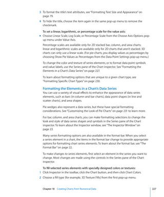 3 To format the title’s text attributes, see “Formatting Text Size and Appearance” on
  page 79.
4 To hide the title, choose the item again in the same pop-up menu to remove the
  checkmark.

  To set a linear, logarithmic, or percentage scale for the value axis:
m Choose Linear Scale, Log Scale, or Percentage Scale from the Choose Axis Options pop-
  up menu under Value Axis.
  Percentage scales are available only for 2D stacked bar, column, and area charts;
  linear and logarithmic scales are available only for 2D charts that aren’t stacked. 3D
  charts can only use a linear scale. (For pie charts, you display values as percentages by
  choosing Show Pie Values as Percentages from the Data Point Settings pop-up menu.)

  To change the color and texture of series elements, or to format data point symbols
  and value labels, use the Series pane of the Chart inspector. See “Formatting the
  Elements in a Chart’s Data Series” on page 227.

  To learn about formatting options that are unique to a given chart type, see
  “Formatting Specific Chart Types” on page 230.

  Formatting the Elements in a Chart’s Data Series
  You can use a variety of visual effects to enhance the appearance of data series
  elements, such as bars (in column and bar charts), data point shapes (in line and
  scatter charts), and area shapes.

  Pie wedges also represent a data series, but these have special formatting
  considerations. See “Customizing the Look of Pie Charts” on page 231 to learn more.

  For bar, column, and area charts, you can make formatting selections to change the
  look and style of data series shapes and symbols in the Series pane of the Chart
  inspector. To learn about the Inspector window, see “The Inspector Window” on
  page 23.

  Many series formatting options are also available in the format bar. When you select
  a series element in a chart, the items in the format bar change to provide appropriate
  options for formatting chart series elements. To learn about the format bar, see “The
  Format Bar” on page 22.

  To make changes to series elements, first select an element in the series you want to
  change. Most changes are made using the controls in the Series pane of the Chart
  inspector.

  To fill selected series elements with specially designed colors or textures:
1 Click Inspector in the toolbar, click the Chart button, and then click Chart Colors.
2 Choose a fill type (for example, 3D Texture Fills) from the first pop-up menu.


  Chapter 10 Creating Charts from Numerical Data                                              227
 
