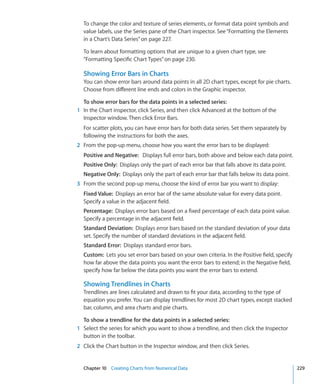 To change the color and texture of series elements, or format data point symbols and
  value labels, use the Series pane of the Chart inspector. See “Formatting the Elements
  in a Chart’s Data Series” on page 227.

  To learn about formatting options that are unique to a given chart type, see
  “Formatting Specific Chart Types” on page 230.

  Showing Error Bars in Charts
  You can show error bars around data points in all 2D chart types, except for pie charts.
  Choose from different line ends and colors in the Graphic inspector.

  To show error bars for the data points in a selected series:
1 In the Chart inspector, click Series, and then click Advanced at the bottom of the
  Inspector window. Then click Error Bars.
  For scatter plots, you can have error bars for both data series. Set them separately by
  following the instructions for both the axes.
2 From the pop-up menu, choose how you want the error bars to be displayed:
  Positive and Negative: Displays full error bars, both above and below each data point.
  Positive Only: Displays only the part of each error bar that falls above its data point.
  Negative Only: Displays only the part of each error bar that falls below its data point.
3 From the second pop-up menu, choose the kind of error bar you want to display:
  Fixed Value: Displays an error bar of the same absolute value for every data point.
  Specify a value in the adjacent field.
  Percentage: Displays error bars based on a fixed percentage of each data point value.
  Specify a percentage in the adjacent field.
  Standard Deviation: Displays error bars based on the standard deviation of your data
  set. Specify the number of standard deviations in the adjacent field.
  Standard Error: Displays standard error bars.
  Custom: Lets you set error bars based on your own criteria. In the Positive field, specify
  how far above the data points you want the error bars to extend; in the Negative field,
  specify how far below the data points you want the error bars to extend.

  Showing Trendlines in Charts
  Trendlines are lines calculated and drawn to fit your data, according to the type of
  equation you prefer. You can display trendlines for most 2D chart types, except stacked
  bar, column, and area charts and pie charts.

  To show a trendline for the data points in a selected series:
1 Select the series for which you want to show a trendline, and then click the Inspector
  button in the toolbar.
2 Click the Chart button in the Inspector window, and then click Series.


  Chapter 10 Creating Charts from Numerical Data                                                229
 