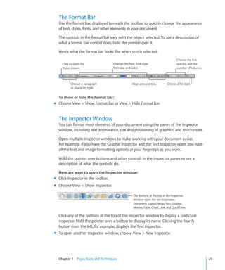 The Format Bar
  Use the format bar, displayed beneath the toolbar, to quickly change the appearance
  of text, styles, fonts, and other elements in your document.

  The controls in the format bar vary with the object selected. To see a description of
  what a format bar control does, hold the pointer over it.

  Here’s what the format bar looks like when text is selected:
                                                                                     Choose the line
    Click to open the              Change the font, font style,                      spacing and the
    Styles drawer.                 font size, and color.                             number of columns.




          Choose a paragraph                     Align selected text.        Choose a list style.
          or character style.


  To show or hide the format bar:
m Choose View  Show Format Bar or View  Hide Format Bar.


  The Inspector Window
  You can format most elements of your document using the panes of the Inspector
  window, including text appearance, size and positioning of graphics, and much more.

  Open multiple inspector windows to make working with your document easier.
  For example, if you have the Graphic inspector and the Text inspector open, you have
  all the text and image formatting options at your fingertips as you work.

  Hold the pointer over buttons and other controls in the inspector panes to see a
  description of what the controls do.

  Here are ways to open the Inspector window:
m Click Inspector in the toolbar.
m Choose View  Show Inspector.

                                                  The buttons at the top of the Inspector
                                                  window open the ten inspectors:
                                                  Document, Layout, Wrap, Text, Graphic,
                                                  Metrics, Table, Chart, Link, and QuickTime.

  Click any of the buttons at the top of the Inspector window to display a particular
  inspector. Hold the pointer over a button to display its name. Clicking the fourth
  button from the left, for example, displays the Text inspector.
m To open another Inspector window, choose View  New Inspector.




  Chapter 1 Pages Tools and Techniques                                                                    23
 