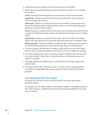 3 Click Advanced at the bottom of the Series pane. Then click Trendline.
      4 Select, from among the following, the type of equation you want to use to calculate
        the trendline:
        Linear: Produces a best-fit straight line, most useful for simple, linear data series.
        Logarithmic: Produces a best-fit curved line, most useful when values increase or
        decrease quickly, then level out.
        Polynomial: Produces a curved line that has hills and valleys to show where values
        rise or fall. Specify the order of polynomial you want to use in the Order field; order 4
        produces as many as 3 hills or valleys.
        Power: Produces a curved line for use when you want to compare measurements that
        increase at a specific rate. Power can’t be used with data that contains zero or negative
        values.
        Exponential: Produces a curved line for use when values rise or fall at increasingly
        higher rates. Exponential can’t be used with data that contains zero or negative values.
        Moving Average: Produces a trendline using the number of data points you specify in
        the Period field, averages them, and uses the average value as a trendline point.
      5 To see the equation that describes a trendline, select the line, and then select Show
        Equation. You can drag this equation to wherever you want it to appear on the page.
      6 To see the R-squared value that was used to calculate a trendline, select the line, and
        then select Show R^2 Value. You can drag this number to wherever you want it to
        appear on the page.
      7 To display a label for a trendline, select it, and then select Label. Type a label in the
        adjacent field.
      8 To change the line color or thickness, select it, and then click the Graphic button in
        the Inspector window. Make adjustments using the Stroke controls of the Graphic
        inspector.


        Formatting Specific Chart Types
        Pie charts, bar and column charts, and other specific chart types have special
        formatting options.

        For example, you can apply shadow to individual pie wedges, move wedges away from
        the center of the pie, use different symbols for data points along different lines in line
        charts, and more.




230     Chapter 10 Creating Charts from Numerical Data
 