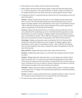 2 Click Inspector in the toolbar, and then click the Chart button.
3 Select Labels, and then drag the Position pager to place the data point label closer
  to—or farther away from—the center of the pie, or specify a value in the field to set
  the wedge’s distance from the center of the pie as a percentage of the pie’s radius.
4 To display the values in a particular format, choose from the Format pop-up menu and
  adjust the options:
  Number: Displays the data point value with no units. Displays the data point value
  with no units. In the Decimals field, specify how many decimal places you want to
  appear. To display negative values preceded by a minus sign or in parentheses, choose
  –100 or (100) from the pop-up menu. Choose Separator if you want to separate the
  orders of magnitude on the left side of the decimal.
  Currency: Displays the data point value as a monetary amount. Select the currency
  unit symbol from the Symbol pop-up menu. In the Decimals field, specify how many
  decimal places you want to appear. To display negative values preceded by a minus
  sign or in parentheses, choose –100 or (100) from the pop-up menu. Choose Separator
  if you want to separate the orders of magnitude on the left side of the decimal.
  Percentage: Displays the data point value as divided by 100. In the Decimals field,
  specify how many decimal places you want to appear. To display negative values
  preceded by a minus sign or in parentheses, choose –100 or (100) from the pop-up
  menu. Choose Separator if you want to separate the orders of magnitude on the left
  side of the decimal.
  Date and Time: Displays data point values with a date and time format.
  Duration: Displays data point values as a unit of time (for example, seconds, minutes,
  or weeks).
  Fraction: Displays data point values less than 1 as one integer over another. (If your
  values are greater than 1, you won’t see any fractional representation of your data.)
  Choose how accurately you want the fractions rounded off from the Accuracy pop-up
  menu. Choosing an item such as Halves or Quarters represents the values as a portion
  of the total pie, rounded to the nearest division you selected.
  Scientific: Displays data point values in scientific notation, where 10 raised to a power
  is represented as E+ an integer. In the Decimals field, specify how many decimal places
  you want to appear.
  Custom: Choose a custom number format you’ve already created, or create a new one.
  See “Creating a Custom Number Format” on page 201 for more information.
5 To show the series name, select Show Series Name.




  Chapter 10 Creating Charts from Numerical Data                                              233
 