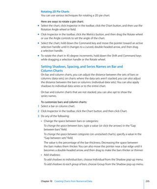 Rotating 2D Pie Charts
  You can use various techniques for rotating a 2D pie chart.

  Here are ways to rotate a pie chart:
m Select the chart, click Inspector in the toolbar, click the Chart button, and then use the
  Rotation Angle wheel or field.
m Click Inspector in the toolbar, click the Metrics button, and then drag the Rotate wheel
  or use the Angle controls to set the angle of the chart.
m Select the chart, hold down the Command key and move the pointer toward an active
  selection handle until it changes to a curved, double-headed arrow, and then drag
  a selection handle.
m To rotate the chart in 45-degree increments, hold down the Shift and Command keys
  while dragging a selection handle or the Rotate wheel.

  Setting Shadows, Spacing, and Series Names on Bar and
  Column Charts
  On bar and column charts, you can adjust the distance between the sets of bars or
  columns (data sets); on charts where the data sets aren’t stacked, you can also adjust
  the distance between the bars or columns (individual data sets). You can also apply
  shadows to individual data series or to the entire chart.

  On bar and column charts that are not stacked, you can also opt to show the
  series names.

  To customize bars and column charts:
1 Select a bar or column chart.
2 Click Inspector in the toolbar, click the Chart button, and then click Chart.
3 Do any of the following:
  Â Change the space between bars or categories:
     To change the space between bars, type a value (or click the arrows) in the “Gap
     between bars” field.
     To change the space between categories (on unstacked charts), specify a value in the
     “Gap between sets” field.
     The value is the percentage of the bar thickness. Decreasing the space between
     the bars makes them thicker. You can also move the pointer near a bar edge until it
     becomes a double-headed arrow, and then drag to make the bars thicker or thinner.
  Â Add shadows:
     To add shadows to individual bars, choose Individual from the Shadow pop-up menu.
     To add shadows to each group of bars, choose Group from the Shadow pop-up menu.




  Chapter 10 Creating Charts from Numerical Data                                               235
 