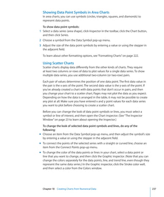 Showing Data Point Symbols in Area Charts
  In area charts, you can use symbols (circles, triangles, squares, and diamonds) to
  represent data points.

  To show data point symbols:
1 Select a data series (area shape), click Inspector in the toolbar, click the Chart button,
  and then click Series.
2 Choose a symbol from the Data Symbol pop-up menu.
3 Adjust the size of the data point symbols by entering a value or using the stepper in
  the adjacent field.

  To learn about other formatting options, see “Formatting Charts” on page 222.

  Using Scatter Charts
  Scatter charts display data differently from the other kinds of charts. They require
  at least two columns or rows of data to plot values for a single data series. To show
  multiple data series, you use additional two-column (or two-row) pairs.

  Each pair of values determines the position of one data point. The first data value in
  the pair is the x-axis of the point. The second data value is the y-axis of the point. If
  you’ve already created a chart with data points that don’t occur in pairs, and then
  you change your chart to a scatter chart, Pages may not plot the data as you expect.
  Depending on how the data is arranged in the table, it may not be possible to create
  any plot at all. Make sure you have entered x and y point values for each data series
  you want to plot before choosing to create a scatter chart.

  Before you can change the look of data point symbols or lines, you must select a
  symbol or line of interest, and then open the Chart inspector. (See “The Inspector
  Window” on page 23 to learn about opening the Inspector.)

  To change the look of selected data point symbols and lines, do any of the
  following:
m Choose an item from the Data Symbol pop-up menu, and then adjust the symbol’s size
  by entering a value or using the stepper in the adjacent field.
m To connect the points of the selected series with a straight or curved line, choose an
  item from the Connect Points pop-up menu.
m To change the color of the data points or lines in your chart, select a data point or
  line that you want to change, and then click the Graphic inspector. (Note that you can
  change the colors separately for the data points, line, and trend line, even though they
  represent the same data series.) In the Graphic inspector, click the Stroke color well,
  and then select a color from the Colors window.




  Chapter 10 Creating Charts from Numerical Data                                               237
 