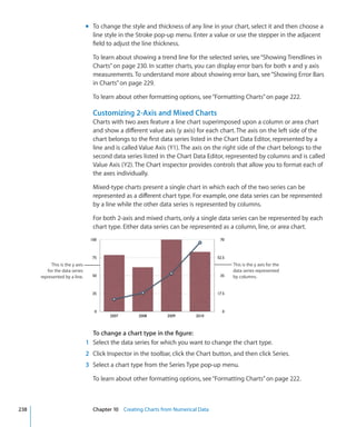 m To change the style and thickness of any line in your chart, select it and then choose a
                                  line style in the Stroke pop-up menu. Enter a value or use the stepper in the adjacent
                                  field to adjust the line thickness.

                                  To learn about showing a trend line for the selected series, see “Showing Trendlines in
                                  Charts” on page 230. In scatter charts, you can display error bars for both x and y axis
                                  measurements. To understand more about showing error bars, see “Showing Error Bars
                                  in Charts” on page 229.

                                  To learn about other formatting options, see “Formatting Charts” on page 222.

                                  Customizing 2-Axis and Mixed Charts
                                  Charts with two axes feature a line chart superimposed upon a column or area chart
                                  and show a different value axis (y axis) for each chart. The axis on the left side of the
                                  chart belongs to the first data series listed in the Chart Data Editor, represented by a
                                  line and is called Value Axis (Y1). The axis on the right side of the chart belongs to the
                                  second data series listed in the Chart Data Editor, represented by columns and is called
                                  Value Axis (Y2). The Chart inspector provides controls that allow you to format each of
                                  the axes individually.

                                  Mixed-type charts present a single chart in which each of the two series can be
                                  represented as a different chart type. For example, one data series can be represented
                                  by a line while the other data series is represented by columns.

                                  For both 2-axis and mixed charts, only a single data series can be represented by each
                                  chart type. Either data series can be represented as a column, line, or area chart.




           This is the y axis                                                            This is the y axis for the
         for the data series                                                             data series represented
      represented by a line.                                                             by columns.




                                  To change a chart type in the figure:
                                1 Select the data series for which you want to change the chart type.
                                2 Click Inspector in the toolbar, click the Chart button, and then click Series.
                                3 Select a chart type from the Series Type pop-up menu.

                                  To learn about other formatting options, see “Formatting Charts” on page 222.



238                               Chapter 10 Creating Charts from Numerical Data
 