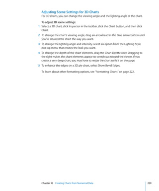 Adjusting Scene Settings for 3D Charts
  For 3D charts, you can change the viewing angle and the lighting angle of the chart.

  To adjust 3D scene settings:
1 Select a 3D chart, click Inspector in the toolbar, click the Chart button, and then click
  Chart.
2 To change the chart’s viewing angle, drag an arrowhead in the blue arrow button until
  you’ve situated the chart the way you want.
3 To change the lighting angle and intensity, select an option from the Lighting Style
  pop-up menu that creates the look you want.
4 To change the depth of the chart elements, drag the Chart Depth slider. Dragging to
  the right makes the chart elements appear to stretch out toward the viewer. If you
  create a very deep chart, you may have to resize the chart to fit it on the page.
5 To enhance the edges on a 3D pie chart, select Show Bevel Edges.

  To learn about other formatting options, see “Formatting Charts” on page 222.




  Chapter 10 Creating Charts from Numerical Data                                              239
 