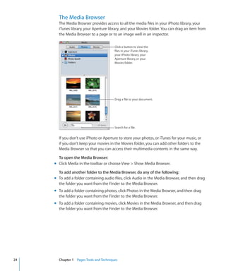 The Media Browser
       The Media Browser provides access to all the media files in your iPhoto library, your
       iTunes library, your Aperture library, and your Movies folder. You can drag an item from
       the Media Browser to a page or to an image well in an inspector.

                                         Click a button to view the
                                         files in your iTunes library,
                                         your iPhoto library, your
                                         Aperture library, or your
                                         Movies folder.




                                         Drag a file to your document.




                                         Search for a file.


       If you don’t use iPhoto or Aperture to store your photos, or iTunes for your music, or
       if you don’t keep your movies in the Movies folder, you can add other folders to the
       Media Browser so that you can access their multimedia contents in the same way.

       To open the Media Browser:
     m Click Media in the toolbar or choose View  Show Media Browser.

       To add another folder to the Media Browser, do any of the following:
     m To add a folder containing audio files, click Audio in the Media Browser, and then drag
       the folder you want from the Finder to the Media Browser.
     m To add a folder containing photos, click Photos in the Media Browser, and then drag
       the folder you want from the Finder to the Media Browser.
     m To add a folder containing movies, click Movies in the Media Browser, and then drag
       the folder you want from the Finder to the Media Browser.




24     Chapter 1 Pages Tools and Techniques
 