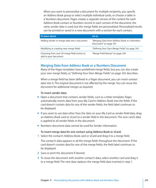 When you want to personalize a document for multiple recipients, you specify
     an Address Book group or select multiple individual cards, or choose a table in
     a Numbers document. Pages creates a separate version of the content for each
     Address Book contact or Numbers record. In each version of the document, the
     same sender data is used, but the merge fields are personalized. Personalized results
     can be printed or saved in a new document with a section for each contact.
  To learn about                                Go to
  Adding sender or merge data into a document   “Merging Data from Address Book or a Numbers
                                                Document” on page 241
  Modifying or creating new merge fields        “Defining Your Own Merge Fields” on page 243
  Choosing from over 50 merge field names to    “Merge Field Names” on page 244
  add to your document


  Merging Data from Address Book or a Numbers Document
  Many of the Pages templates have predefined merge fields, but you can also create
  your own merge fields, as “Defining Your Own Merge Fields” on page 243 describes.

  When a merge field has been defined in a Pages document, you can insert contact
  data into it. The original document is not affected by the merge. You can reuse the
  document for additional merges as required.

  To insert sender data:
m Open a document that contains sender fields, such as a letter template. Pages
  automatically inserts data from your My Card in Address Book into the fields. If the
  card doesn’t contain data for any of the sender fields, the field label continues to
  be displayed.
m If you want to use data other than the data on your My Card as sender field data, drag
  an Address Book card or vCard to a sender field in the document. The new card’s data
  is applied to all sender fields in the document.
m Numbers document data cannot be used for Sender information.

  To insert merge data for one contact using Address Book or vCard:
1 Select the contact’s Address Book card or vCard and drag it to a merge field.
  The contact’s data appears in all the merge fields throughout the document. If the
  card doesn’t contain data for one of the merge fields, the field label continues to
  be displayed.
2 Save or print the document if desired.
3 To reuse the document with another contact’s data, select another card and drag it
  to a merge field. The new data replaces the merge field data inserted in step 1.




  Chapter 11 Personalizing Documents with Address Book and Numbers Data                        241
 
