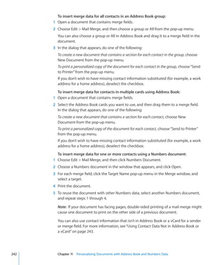 To insert merge data for all contacts in an Address Book group:
      1 Open a document that contains merge fields.
      2 Choose Edit  Mail Merge, and then choose a group or All from the pop-up menu.
        You can also choose a group or All in Address Book and drag it to a merge field in the
        document.
      3 In the dialog that appears, do one of the following:
        To create a new document that contains a section for each contact in the group, choose
        New Document from the pop-up menu.
        To print a personalized copy of the document for each contact in the group, choose “Send
        to Printer” from the pop-up menu.
        If you don’t wish to have missing contact information substituted (for example, a work
        address for a home address), deselect the checkbox.

        To insert merge data for contacts in multiple cards using Address Book:
      1 Open a document that contains merge fields.
      2 Select the Address Book cards you want to use, and then drag them to a merge field.
        In the dialog that appears, do one of the following:
        To create a new document that contains a section for each contact, choose New
        Document from the pop-up menu.
        To print a personalized copy of the document for each contact, choose “Send to Printer”
        from the pop-up menu.
        If you don’t wish to have missing contact information substituted (for example, a work
        address for a home address), deselect the checkbox.

        To insert merge data for one or more contacts using a Numbers document:
      1 Choose Edit  Mail Merge, and then click Numbers Document.
      2 Choose a Numbers document in the window that appears, and click Open.
      3 For each merge field, click the Target Name pop-up menu in the Merge window, and
        select a target.
      4 Print the document.
      5 To reuse the document with other Numbers data, select another Numbers document,
        and repeat steps 1 through 4.

        Note: If your document has facing pages, double-sided printing of a mail merge might
        cause one document to print on the other side of a previous document.

        You can also use contact information that isn’t in Address Book or a vCard for a sender
        or merge field. For more information, see “Using Contact Data Not in Address Book or
        a vCard” on page 243.




242     Chapter 11 Personalizing Documents with Address Book and Numbers Data
 