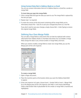Using Contact Data Not in Address Book or a vCard
  You can use contact information that isn’t in Address Book or a vCard for a sender or
  merge field.

  To insert data you type into merge fields:
1 Click a merge field and type the data you want to use. The merge field is replaced by
  the text you type.
2 Repeat step 1 as required.
3 To retain the version of the document containing all the merge fields you’ve
  eliminated, choose File  Save As to save your changed document as a new file.
  If you don’t need to save your changes, simply choose Edit  Undo Typing to restore
  the original merge fields.


  Defining Your Own Merge Fields
  You can add a merge field to a document that can later be replaced with contact
  information from Address Book or a Numbers document. You can disable a merge
  field, change the data it uses, remove sender or merge fields, and more.

  When you need to modify a merge field or create new merge fields, you use the
  Merge pane of the Link inspector.




  To create a merge field:
1 Open a Pages document.
2 Place the insertion point at the location where you want the Address Book field
  to appear.
3 If the Link inspector isn’t open, choose Insert  Sender Field or Insert  Merge Field.
  Or, in the Merge pane of the Link inspector, click Add (+) and choose Add Merge
  Field or Add Sender Field. A placeholder for the sender or merge field is inserted and
  highlighted.


  Chapter 11 Personalizing Documents with Address Book and Numbers Data                     243
 