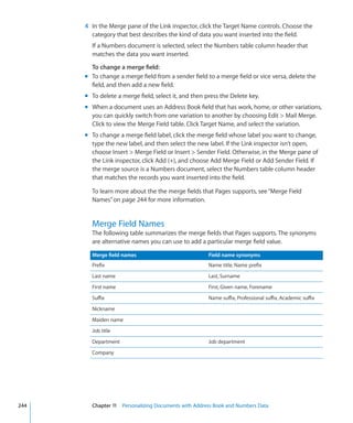 4 In the Merge pane of the Link inspector, click the Target Name controls. Choose the
        category that best describes the kind of data you want inserted into the field.
        If a Numbers document is selected, select the Numbers table column header that
        matches the data you want inserted.

        To change a merge field:
      m To change a merge field from a sender field to a merge field or vice versa, delete the
        field, and then add a new field.
      m To delete a merge field, select it, and then press the Delete key.
      m When a document uses an Address Book field that has work, home, or other variations,
        you can quickly switch from one variation to another by choosing Edit  Mail Merge.
        Click to view the Merge Field table. Click Target Name, and select the variation.
      m To change a merge field label, click the merge field whose label you want to change,
        type the new label, and then select the new label. If the Link inspector isn’t open,
        choose Insert  Merge Field or Insert  Sender Field. Otherwise, in the Merge pane of
        the Link inspector, click Add (+), and choose Add Merge Field or Add Sender Field. If
        the merge source is a Numbers document, select the Numbers table column header
        that matches the records you want inserted into the field.

        To learn more about the the merge fields that Pages supports, see “Merge Field
        Names” on page 244 for more information.


        Merge Field Names
        The following table summarizes the merge fields that Pages supports. The synonyms
        are alternative names you can use to add a particular merge field value.

        Merge field names                             Field name synonyms
        Prefix                                        Name title, Name prefix
        Last name                                     Last, Surname
        First name                                    First, Given name, Forename
        Suffix                                        Name suffix, Professional suffix, Academic suffix
        Nickname
        Maiden name
        Job title
        Department                                    Job department
        Company




244     Chapter 11 Personalizing Documents with Address Book and Numbers Data
 