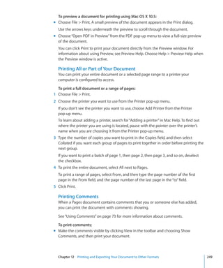 To preview a document for printing using Mac OS X 10.5:
m Choose File  Print. A small preview of the document appears in the Print dialog.
  Use the arrows keys underneath the preview to scroll through the document.
m Choose “Open PDF in Preview” from the PDF pop-up menu to view a full-size preview
  of the document.
  You can click Print to print your document directly from the Preview window. For
  information about using Preview, see Preview Help. Choose Help  Preview Help when
  the Preview window is active.

  Printing All or Part of Your Document
  You can print your entire document or a selected page range to a printer your
  computer is configured to access.

  To print a full document or a range of pages:
1 Choose File  Print.
2 Choose the printer you want to use from the Printer pop-up menu.
  If you don’t see the printer you want to use, choose Add Printer from the Printer
  pop-up menu.
  To learn about adding a printer, search for “Adding a printer” in Mac Help. To find out
  where the printer you are using is located, pause with the pointer over the printer’s
  name when you are choosing it from the Printer pop-up menu.
3 Type the number of copies you want to print in the Copies field, and then select
  Collated if you want each group of pages to print together in order before printing the
  next group.
  If you want to print a batch of page 1, then page 2, then page 3, and so on, deselect
  the checkbox.
4 To print the entire document, select All next to Pages.
  To print a range of pages, select From, and then type the page number of the first
  page in the From field, and the page number of the last page in the “to” field.
5 Click Print.

  Printing Comments
  When a Pages document contains comments that you or someone else has added,
  you can print the document with comments showing.

  See “Using Comments” on page 73 for more information about comments.

  To print comments:
m Make the comments visible by clicking View in the toolbar and choosing Show
  Comments, and then print your document.



  Chapter 12 Printing and Exporting Your Document to Other Formats                          249
 