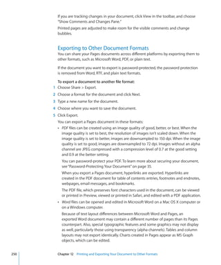 If you are tracking changes in your document, click View in the toolbar, and choose
        “Show Comments and Changes Pane.”
        Printed pages are adjusted to make room for the visible comments and change
        bubbles.


        Exporting to Other Document Formats
        You can share your Pages documents across different platforms by exporting them to
        other formats, such as Microsoft Word, PDF, or plain text.

        If the document you want to export is password-protected, the password protection
        is removed from Word, RTF, and plain text formats.

        To export a document to another file format:
      1 Choose Share  Export.
      2 Choose a format for the document and click Next.
      3 Type a new name for the document.
      4 Choose where you want to save the document.
      5 Click Export.
        You can export a Pages document in these formats:
        Â PDF files can be created using an image quality of good, better, or best. When the
          image quality is set to best, the resolution of images isn’t scaled down. When the
          image quality is set to better, images are downsampled to 150 dpi. When the image
          quality is set to good, images are downsampled to 72 dpi. Images without an alpha
          channel are JPEG compressed with a compression level of 0.7 at the good setting
          and 0.9 at the better setting.
           You can password-protect your PDF. To learn more about securing your document,
           see “Password-Protecting Your Document” on page 35.
           When you export a Pages document, hyperlinks are exported. Hyperlinks are
           created in the PDF document for table of contents entries, footnotes and endnotes,
           webpages, email messages, and bookmarks.
           The PDF file, which preserves font characters used in the document, can be viewed
           or printed in Preview, viewed or printed in Safari, and edited with a PDF application.
        Â Word files can be opened and edited in Microsoft Word on a Mac OS X computer or
           on a Windows computer.
           Because of text layout differences between Microsoft Word and Pages, an
           exported Word document may contain a different number of pages than its Pages
           counterpart. Also, special typographic features and some graphics may not display
           as well, particularly those using transparency (alpha channels). Tables and column
           layouts may not export identically. Charts created in Pages appear as MS Graph
           objects, which can be edited.


250     Chapter 12 Printing and Exporting Your Document to Other Formats
 