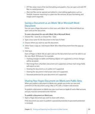 Â RTF files retain most of the text formatting and graphics. You can open and edit RTF
     files in a word processor.
  Â Plain text files can be opened and edited in a text editing application, such as
     TextEdit. However, exporting to a plain text file removes all your formatting, and
     images aren’t exported.


  Saving a Document as an iWork ’08 or Microsoft Word
  Document
  You can save a Pages document so that users with iWork ’08 or Microsoft Word can
  open and use the document.

  To save a document for use with iWork ’08 or Microsoft Word:
1 Choose File  Save As, or choose File  Save.
2 Type a new name for the document in the Save As field.
3 Choose where you want to save the document.
4 Select “Save a copy as,” and choose iWork ’08 or Word Document from the pop-up
  menu.
5 Click Save.
  Users of Pages in iWork ’08 can open and use the document, but won’t be able to use
  the new iWork ’09 features. For example:
  Â Tracking changes to tables and floating objects isn’t supported, so those changes
    will be accepted.
  Â Mail merge from a Numbers document isn’t supported, so those mail merge fields
     will export as text.
  Â Viewing the document as an outline isn’t supported.
  Â Viewing the document in full-screen view isn’t supported.
  Â Password protection for your document isn’t supported.



  Sharing Your Pages Document on iWork.com Public Beta
  When you publish a document to iWork.com, people you invite can view and
  comment on the document using a Mac or PC with a modern web browser.

  To publish a document on iWork.com, you must have an Apple ID and a Mail account,
  and you must be connected to the Internet.

  To publish a document on iWork.com:
1 Open a Pages document you want to share with others.
  If the document you want to publish is password-protected, its password protection
  is removed.


  Chapter 12 Printing and Exporting Your Document to Other Formats                         251
 