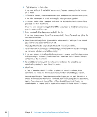 2 Click iWork.com in the toolbar.
         If you have an Apple ID and a Mail account, and if you are connected to the Internet,
         go to step 5.
       3 To create an Apple ID, click Create New Account, and follow the onscreen instructions.
         If you have a MobileMe or iTunes account, you already have an Apple ID.
       4 To create a Mail account, click Open Mail, enter the required information in the fields
         provided, and then click Create.
         Once you have created your Apple ID and Mail account, go to step 5 to begin sharing
         your document on iWork.com.
       5 Enter your Apple ID and password, and click Sign In.
         If you have forgotten your Apple ID or password, click Forgot Password, and follow the
         onscreen instructions.
       6 In the To and Message fields, type the email addresses and a message for the people
         you want to have access to the document.
         The Subject field text is automatically filled with your document title.
       7 To select the email address you wish to send your invitation from, click the From pop-
         up menu and select an email address option.
       8 If you want viewers to be allowed to leave comments on your published document or
         to download your shared document, select the checkboxes next to Leave Comments
         or “Download the document.”
       9 To set additional options, click Show Advanced and select the uploading and
         downloading options for your shared document.
      10 Click Share.
         A copy of your document is published to iWork.com. Invitations to view, leave
         comments and notes, and download your document are emailed to your viewers.
         When you publish your Pages documents to iWork.com, you can track the number of
         shared documents and their viewer comments. To monitor your published documents,
         open a Pages document, choose Share  Show Shared Documents. If you’re not
         already logged in, choose Share  Sign In, and then choose Show Shared Documents.




252      Chapter 12 Printing and Exporting Your Document to Other Formats
 