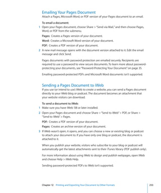 Emailing Your Pages Document
  Attach a Pages, Microsoft Word, or PDF version of your Pages document to an email.

  To email a document:
1 Open your Pages document, choose Share  “Send via Mail,” and then choose Pages,
  Word, or PDF from the submenu.
  Pages: Creates a Pages version of your document.
  Word: Creates a Microsoft Word version of your document.
  PDF: Creates a PDF version of your document.
2 A new mail message opens with the document version attached to it. Edit the email
  message and click Send.

  Pages documents with password protection are emailed securely. Recipients are
  required to use a password to view secure documents. To learn more about password-
  protecting your documents, see “Password-Protecting Your Document” on page 35.

  Emailing password-protected PDFs and Microsoft Word documents isn’t supported.


  Sending a Pages Document to iWeb
  If you use (or intend to use) iWeb to create a website, you can send a Pages document
  directly to your iWeb blog or podcast. The document becomes an attachment that
  your website visitors can download.

  To send a document to iWeb:
1 Make sure you have iWeb ’08 or later installed.
2 Open your Pages document and choose Share  “Send to iWeb”  PDF, or Share 
  “Send to iWeb”  Pages.
  PDF: Creates a PDF version of your document.
  Pages: Creates an archive version of your document.
3 If iWeb wasn’t open, it opens, and you can choose a new or existing blog or podcast
  to attach your document to. If you have only one blog or podcast, the document is
  attached to it.

  When you publish your website, visitors who subscribe to your blog or podcast will
  automatically get the latest attachments sent to their iTunes library (PDF publish only).

  For more information about using iWeb to design and publish webpages, open iWeb
  and choose Help  iWeb Help.

  Sending password-protected PDFs to iWeb isn’t supported.




  Chapter 12 Printing and Exporting Your Document to Other Formats                            253
 