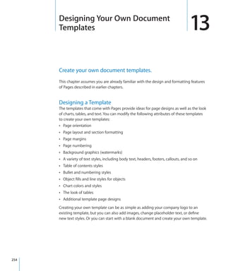 Designing Your Own Document
      Templates                                                                        13
      Create your own document templates.
      This chapter assumes you are already familiar with the design and formatting features
      of Pages described in earlier chapters.


      Designing a Template
      The templates that come with Pages provide ideas for page designs as well as the look
      of charts, tables, and text. You can modify the following attributes of these templates
      to create your own templates:
      Â Page orientation
      Â Page layout and section formatting
      Â Page margins
      Â Page numbering
      Â Background graphics (watermarks)
      Â A variety of text styles, including body text, headers, footers, callouts, and so on
      Â Table of contents styles
      Â Bullet and numbering styles
      Â Object fills and line styles for objects
      Â Chart colors and styles
      Â The look of tables
      Â Additional template page designs

      Creating your own template can be as simple as adding your company logo to an
      existing template, but you can also add images, change placeholder text, or define
      new text styles. Or you can start with a blank document and create your own template.




254
 